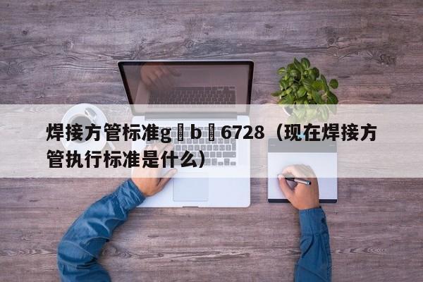 焊接方管标准g b 6728（现在焊接方管执行标准是什么）