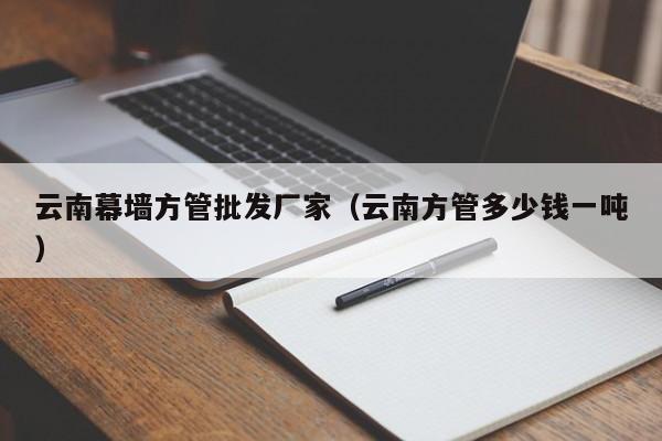 云南幕墙方管批发厂家（云南方管多少钱一吨）